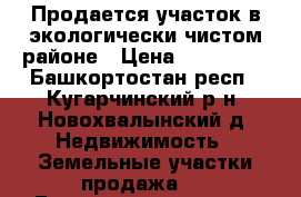 Продается участок в экологически чистом районе › Цена ­ 300 000 - Башкортостан респ., Кугарчинский р-н, Новохвалынский д. Недвижимость » Земельные участки продажа   . Башкортостан респ.